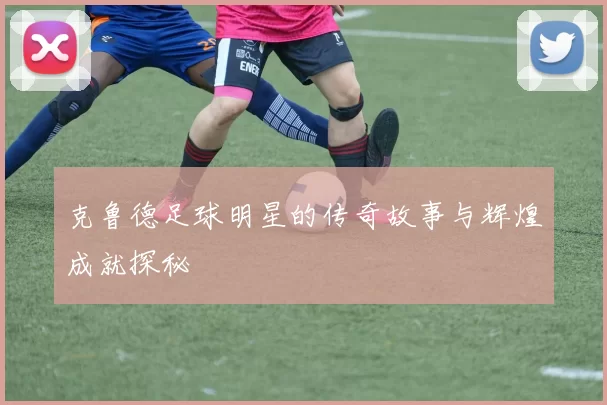 克鲁德足球明星的传奇故事与辉煌成就探秘