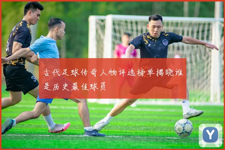 古代足球传奇人物评选榜单揭晓谁是历史最佳球员