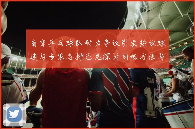 南京乒乓球队耐力争议引发热议球迷与专家各抒己见探讨训练方法与效果
