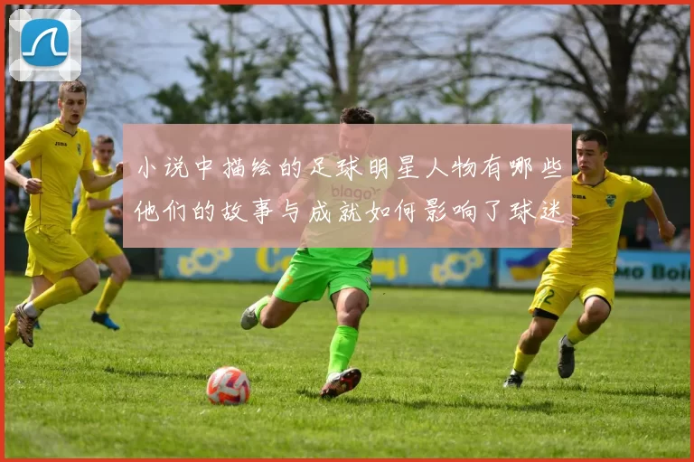 小说中描绘的足球明星人物有哪些他们的故事与成就如何影响了球迷和读者