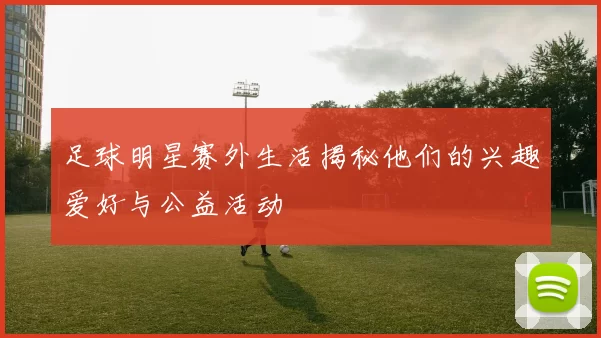 足球明星赛外生活揭秘他们的兴趣爱好与公益活动