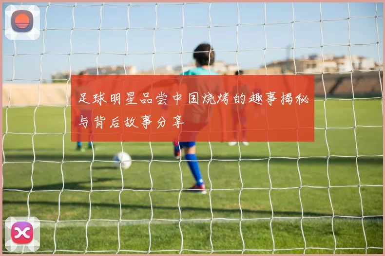 足球明星品尝中国烧烤的趣事揭秘与背后故事分享