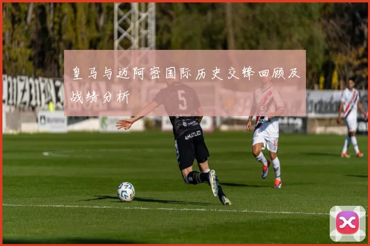 皇马与迈阿密国际历史交锋回顾及战绩分析