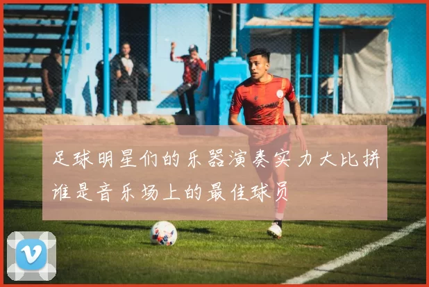 足球明星们的乐器演奏实力大比拼谁是音乐场上的最佳球员