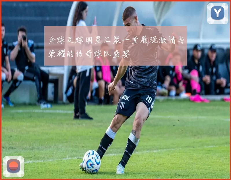 全球足球明星汇聚一堂展现激情与荣耀的传奇球队盛宴
