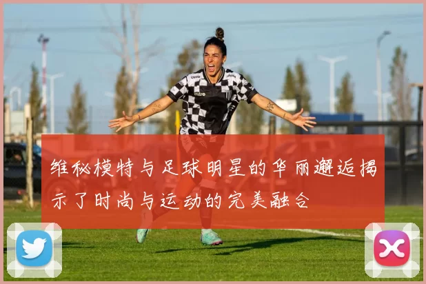 维秘模特与足球明星的华丽邂逅揭示了时尚与运动的完美融合