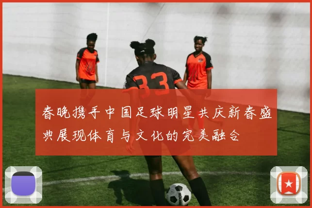 春晚携手中国足球明星共庆新春盛典展现体育与文化的完美融合