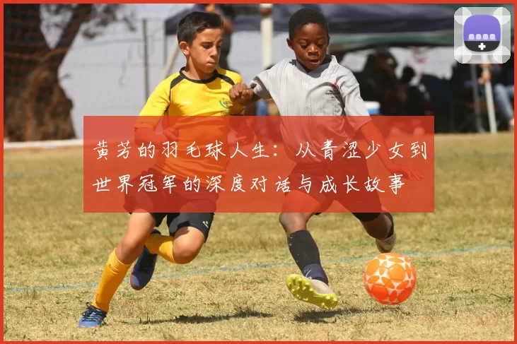 黄芳的羽毛球人生：从青涩少女到世界冠军的深度对话与成长故事