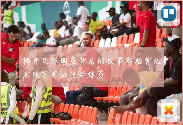 揭开足球明星背后的故事那些曾经家境贫寒的传奇球员