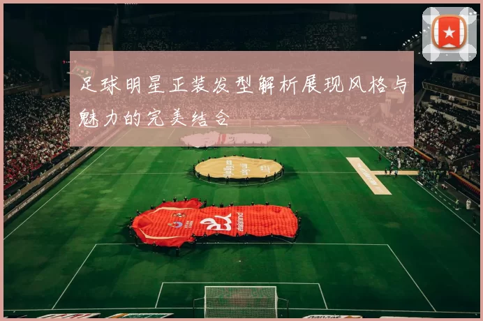 足球明星正装发型解析展现风格与魅力的完美结合