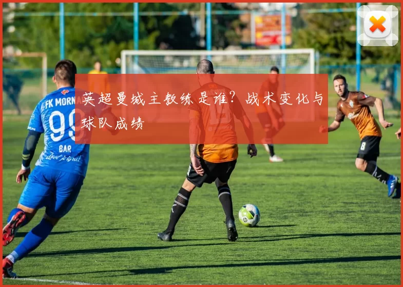英超曼城主教练是谁？战术变化与球队成绩