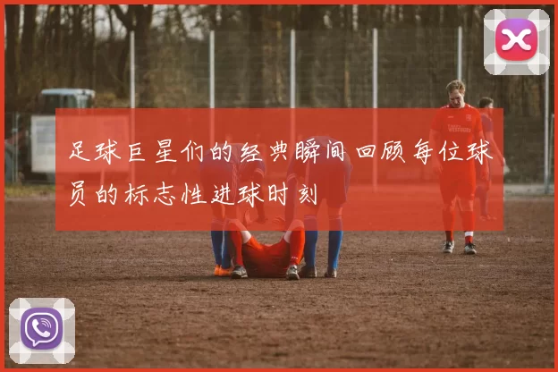 足球巨星们的经典瞬间回顾每位球员的标志性进球时刻