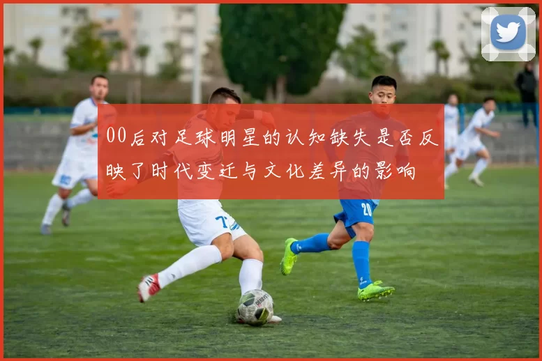 00后对足球明星的认知缺失是否反映了时代变迁与文化差异的影响