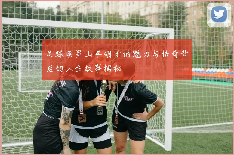 足球明星山羊胡子的魅力与传奇背后的人生故事揭秘