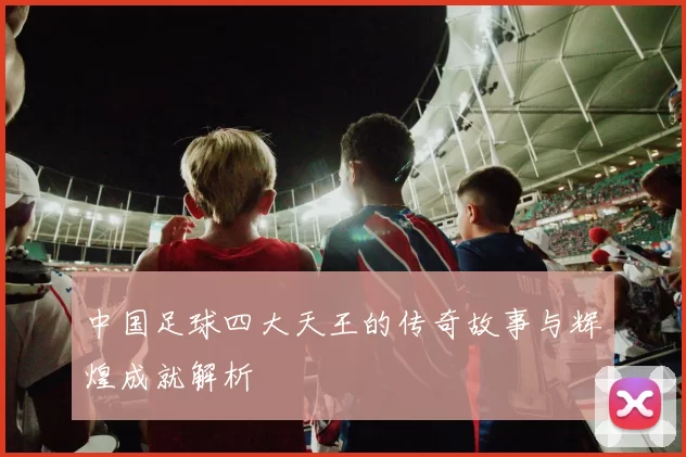 中国足球四大天王的传奇故事与辉煌成就解析