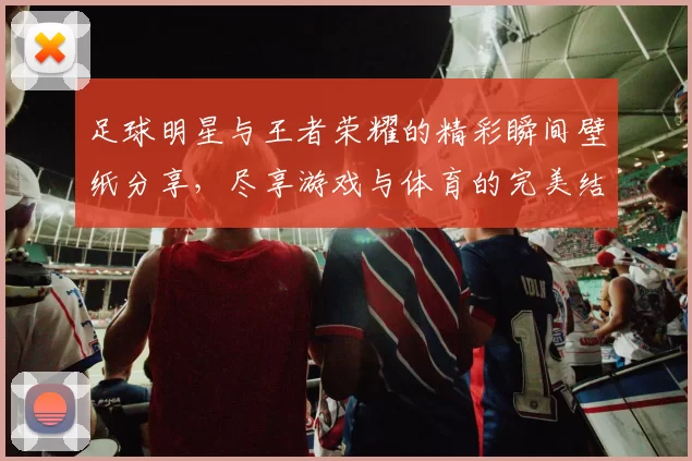 足球明星与王者荣耀的精彩瞬间壁纸分享，尽享游戏与体育的完美结合