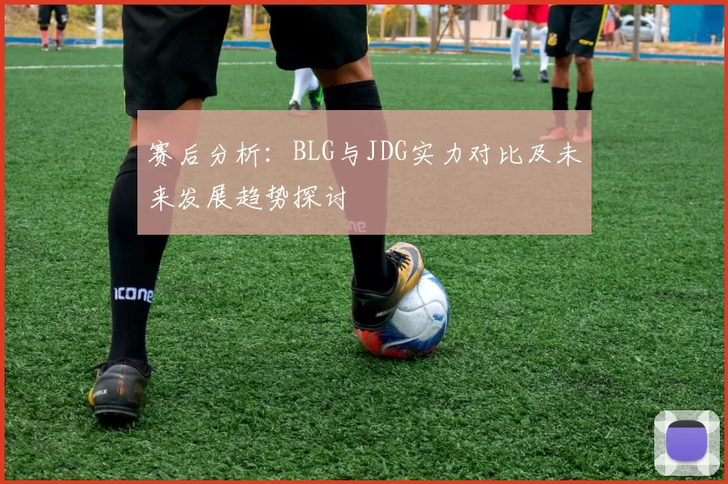 赛后分析：BLG与JDG实力对比及未来发展趋势探讨
