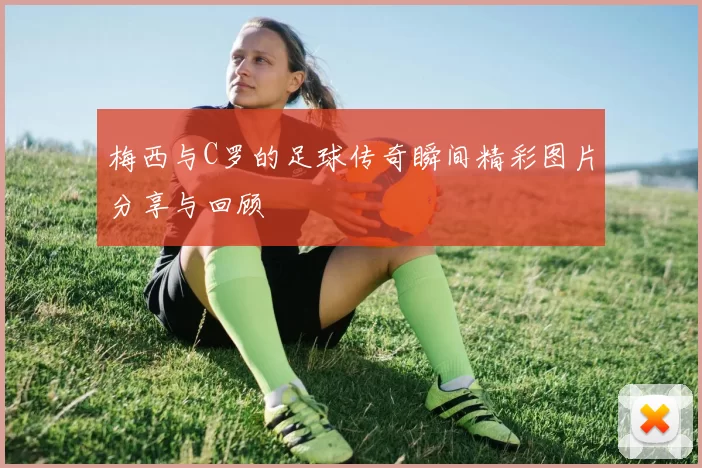 梅西与C罗的足球传奇瞬间精彩图片分享与回顾