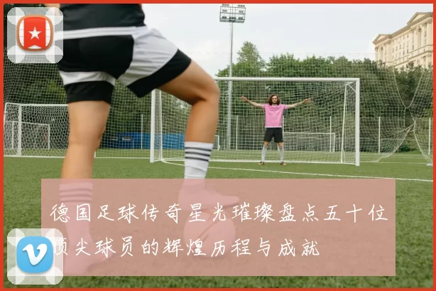 德国足球传奇星光璀璨盘点五十位顶尖球员的辉煌历程与成就