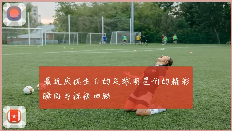 最近庆祝生日的足球明星们的精彩瞬间与祝福回顾