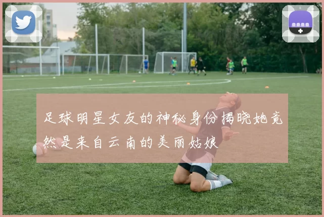 足球明星女友的神秘身份揭晓她竟然是来自云南的美丽姑娘