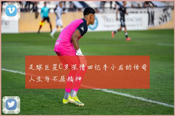 足球巨星C罗深情回忆李小龙的传奇人生与不屈精神