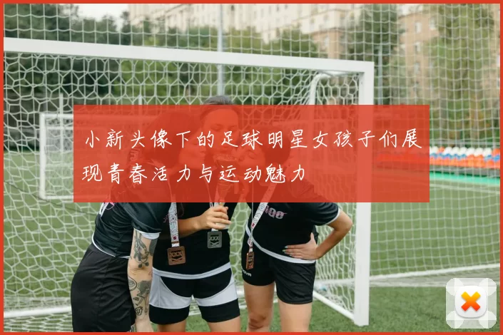 小新头像下的足球明星女孩子们展现青春活力与运动魅力