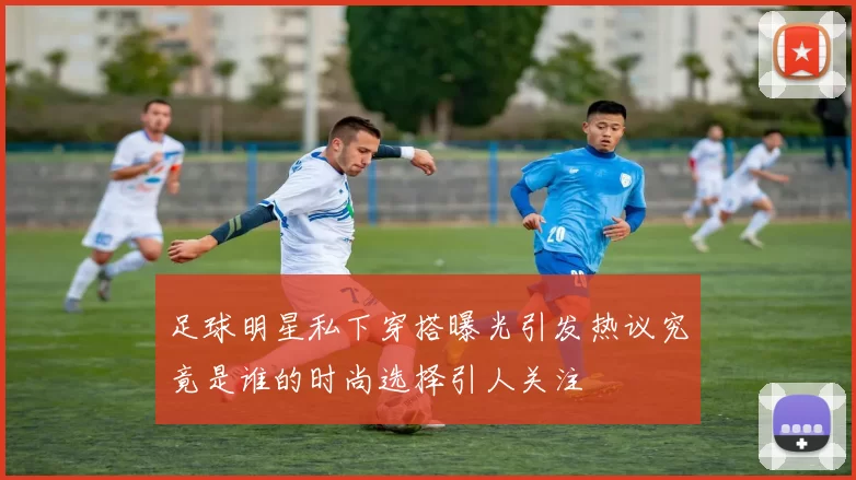 足球明星私下穿搭曝光引发热议究竟是谁的时尚选择引人关注