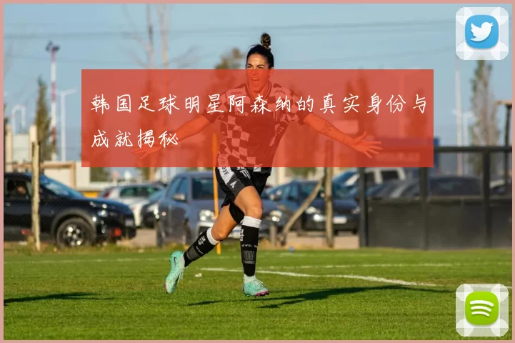 韩国足球明星阿森纳的真实身份与成就揭秘