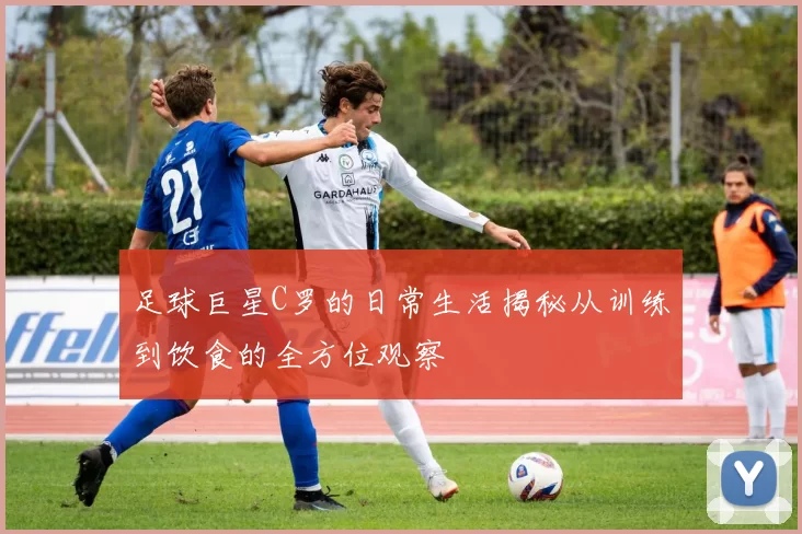 足球巨星C罗的日常生活揭秘从训练到饮食的全方位观察