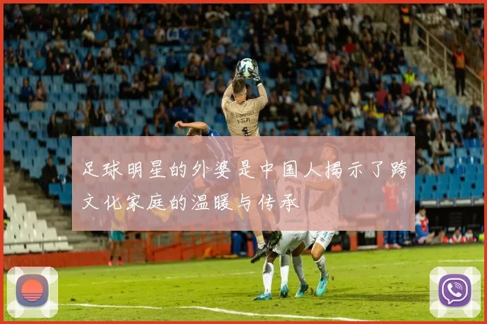 足球明星的外婆是中国人揭示了跨文化家庭的温暖与传承