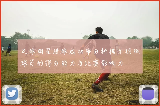 足球明星进球成功率分析揭示顶级球员的得分能力与比赛影响力