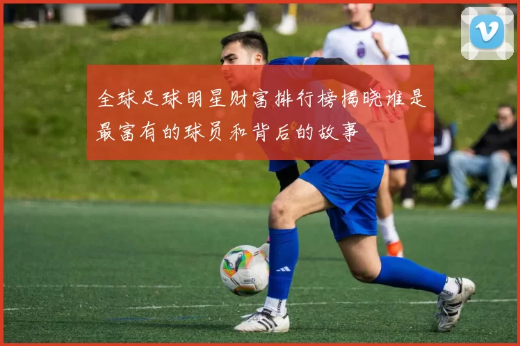 全球足球明星财富排行榜揭晓谁是最富有的球员和背后的故事