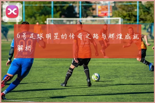 6号足球明星的传奇之路与辉煌成就解析
