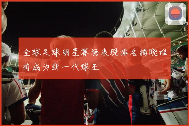 全球足球明星赛场表现排名揭晓谁将成为新一代球王