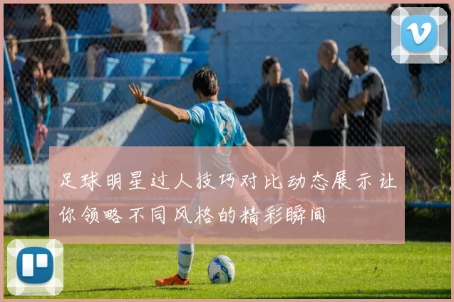 足球明星过人技巧对比动态展示让你领略不同风格的精彩瞬间