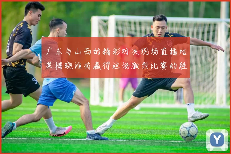 广东与山西的精彩对决现场直播结果揭晓谁将赢得这场激烈比赛的胜利