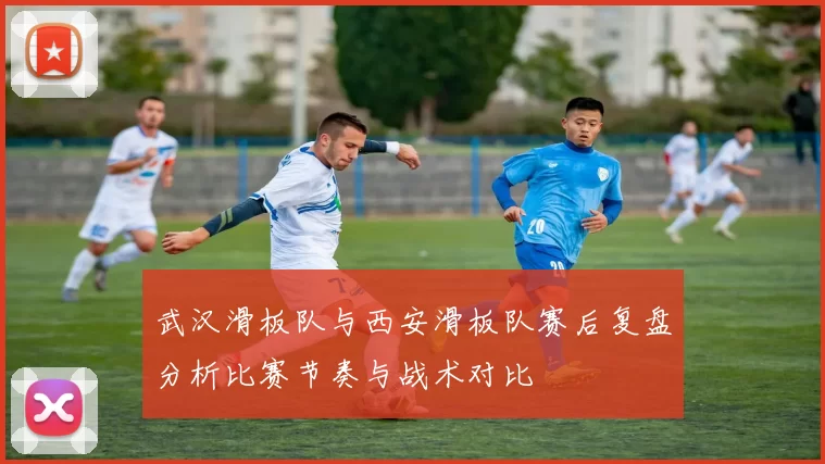 武汉滑板队与西安滑板队赛后复盘分析比赛节奏与战术对比
