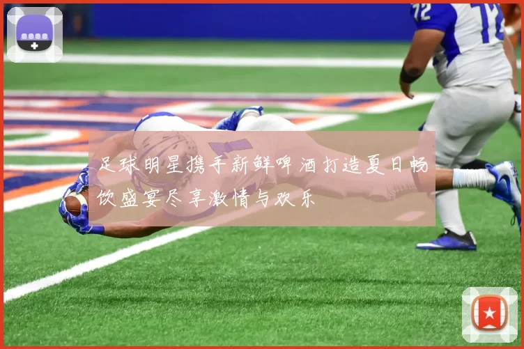 足球明星携手新鲜啤酒打造夏日畅饮盛宴尽享激情与欢乐