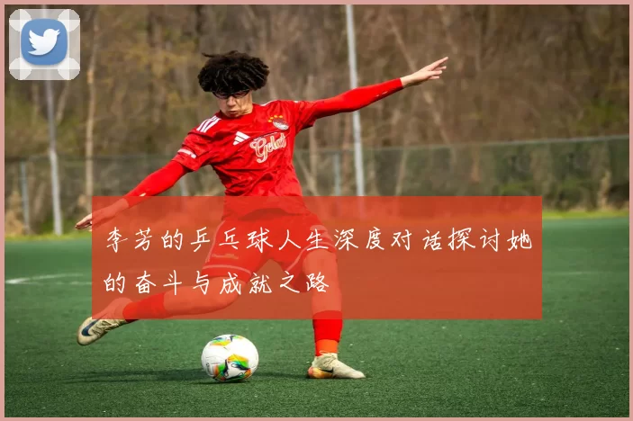 李芳的乒乓球人生深度对话探讨她的奋斗与成就之路