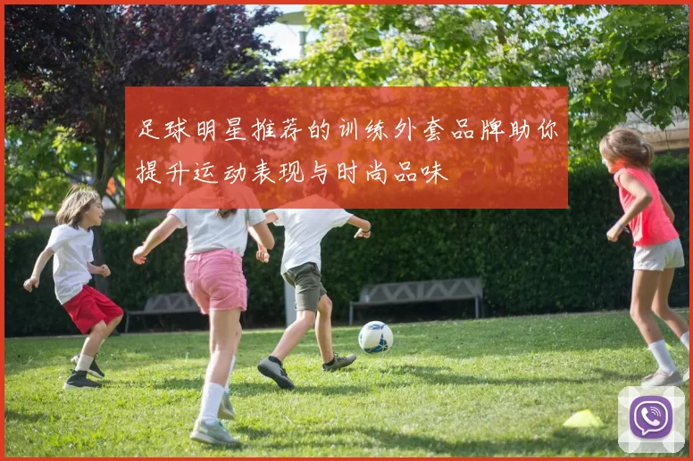 足球明星推荐的训练外套品牌助你提升运动表现与时尚品味