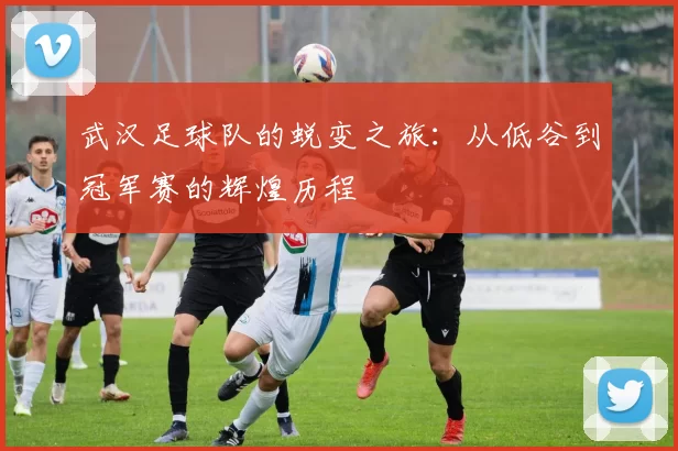 武汉足球队的蜕变之旅：从低谷到冠军赛的辉煌历程