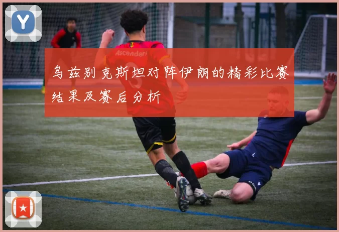 乌兹别克斯坦对阵伊朗的精彩比赛结果及赛后分析