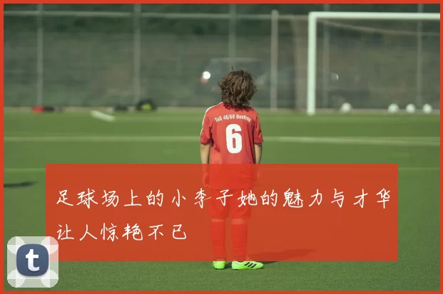 足球场上的小李子她的魅力与才华让人惊艳不已