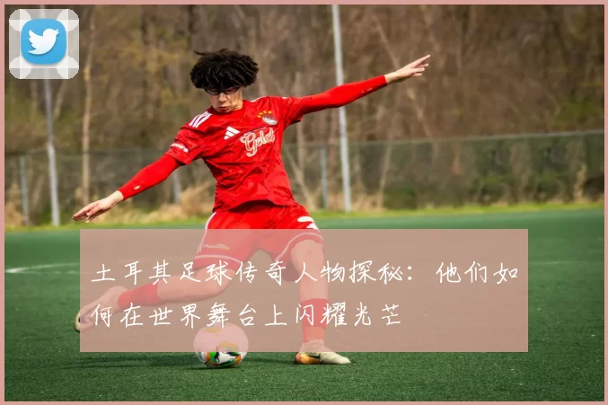 土耳其足球传奇人物探秘：他们如何在世界舞台上闪耀光芒