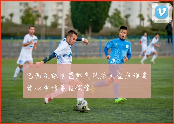 巴西足球明星帅气风采大盘点谁是你心中的最佳偶像