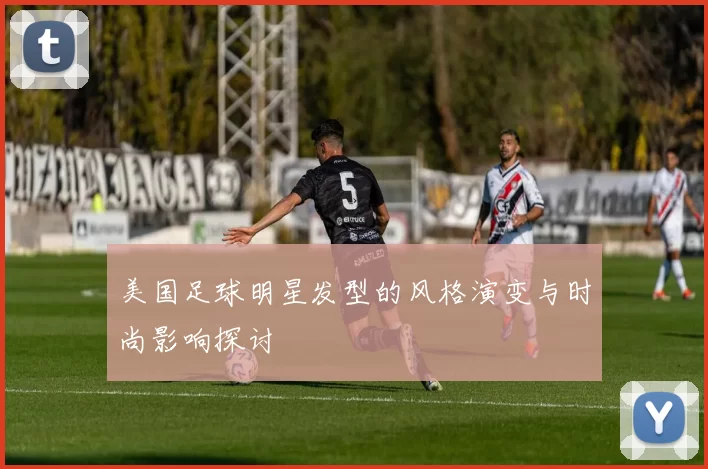 美国足球明星发型的风格演变与时尚影响探讨