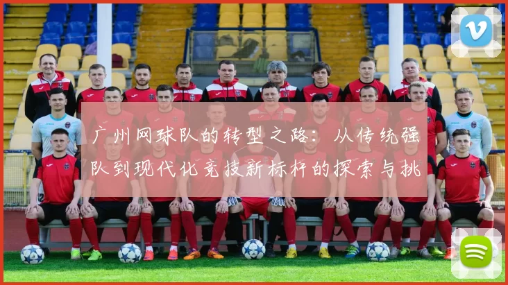 广州网球队的转型之路：从传统强队到现代化竞技新标杆的探索与挑战