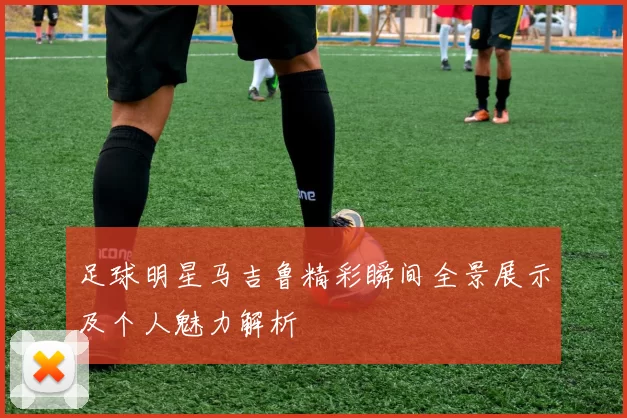 足球明星马吉鲁精彩瞬间全景展示及个人魅力解析