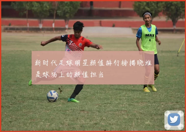 新时代足球明星颜值排行榜揭晓谁是球场上的颜值担当